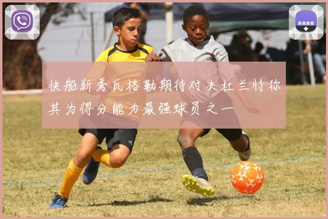快船新秀瓦格勒期待对决杜兰特称其为得分能力最强球员之一