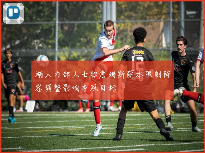 湖人内部人士称詹姆斯薪水限制阵容调整影响夺冠目标