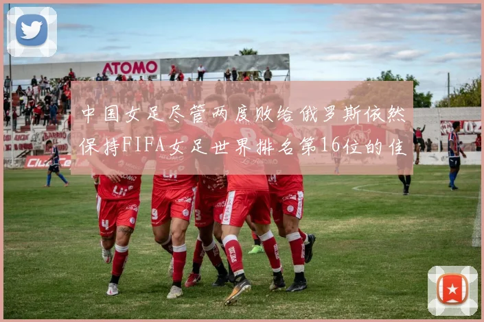 中国女足尽管两度败给俄罗斯依然保持FIFA女足世界排名第16位的佳绩