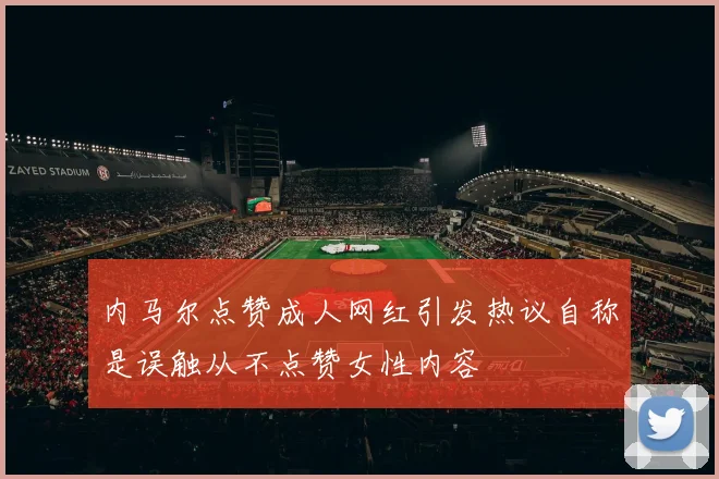 内马尔点赞成人网红引发热议自称是误触从不点赞女性内容