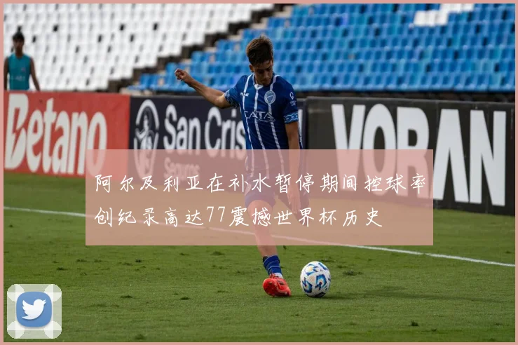 阿尔及利亚在补水暂停期间控球率创纪录高达77震撼世界杯历史