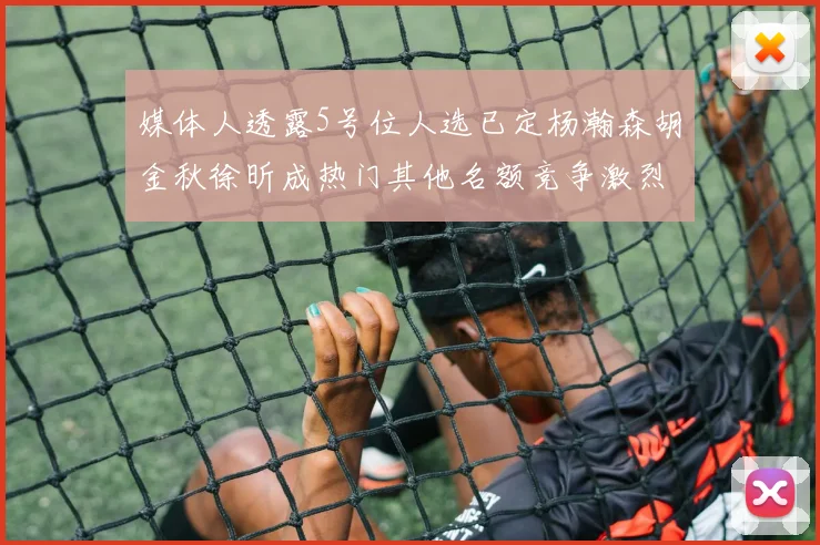媒体人透露5号位人选已定杨瀚森胡金秋徐昕成热门其他名额竞争激烈