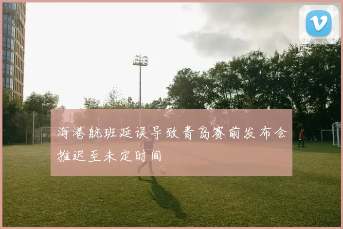 海港航班延误导致青岛赛前发布会推迟至未定时间