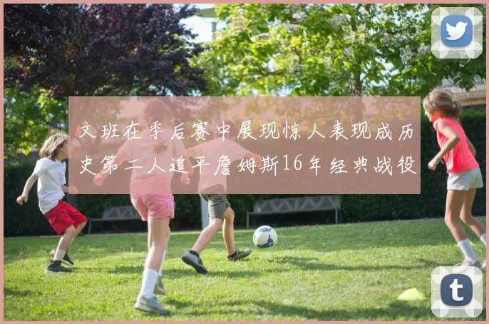 文班在季后赛中展现惊人表现成历史第二人追平詹姆斯16年经典战役记录