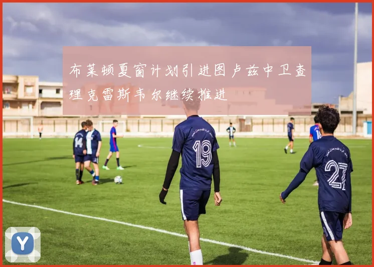 布莱顿夏窗计划引进图卢兹中卫查理克雷斯韦尔继续推进