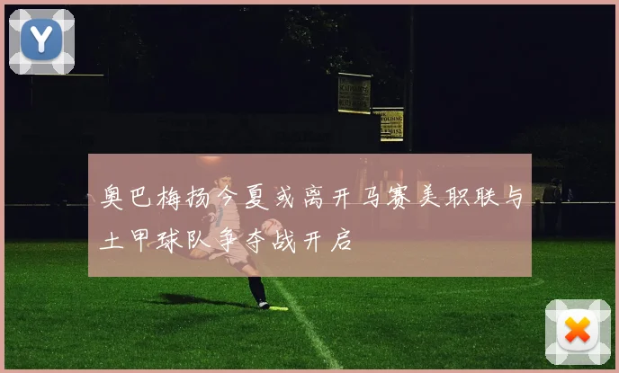 奥巴梅扬今夏或离开马赛美职联与土甲球队争夺战开启