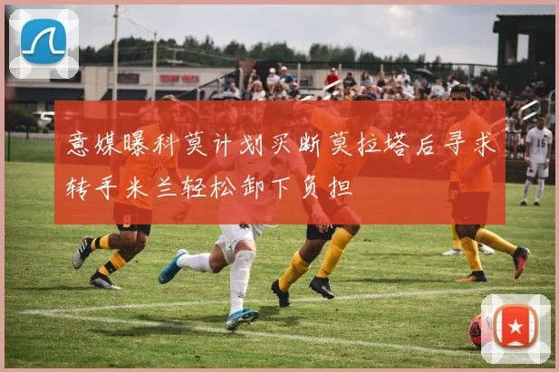 意媒曝科莫计划买断莫拉塔后寻求转手米兰轻松卸下负担