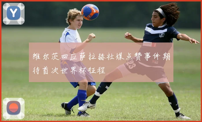 维尔茨回应萨拉赫社媒点赞事件期待首次世界杯征程