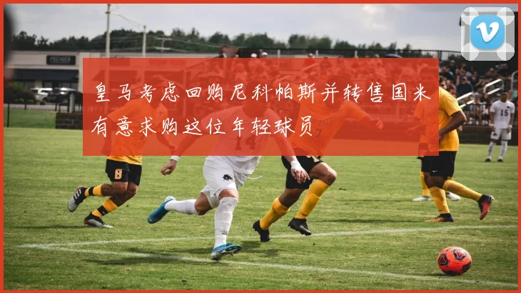 皇马考虑回购尼科帕斯并转售国米有意求购这位年轻球员