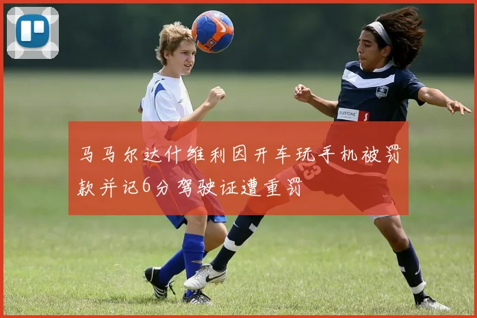 马马尔达什维利因开车玩手机被罚款并记6分驾驶证遭重罚