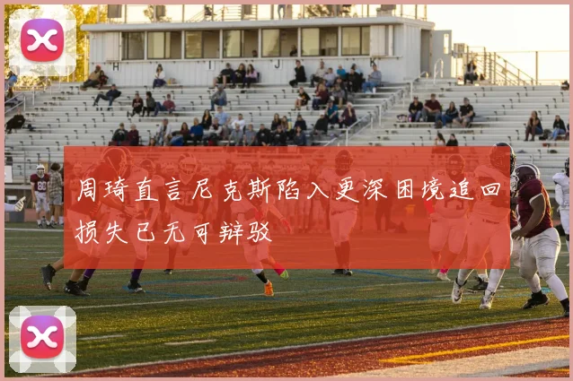 周琦直言尼克斯陷入更深困境追回损失已无可辩驳