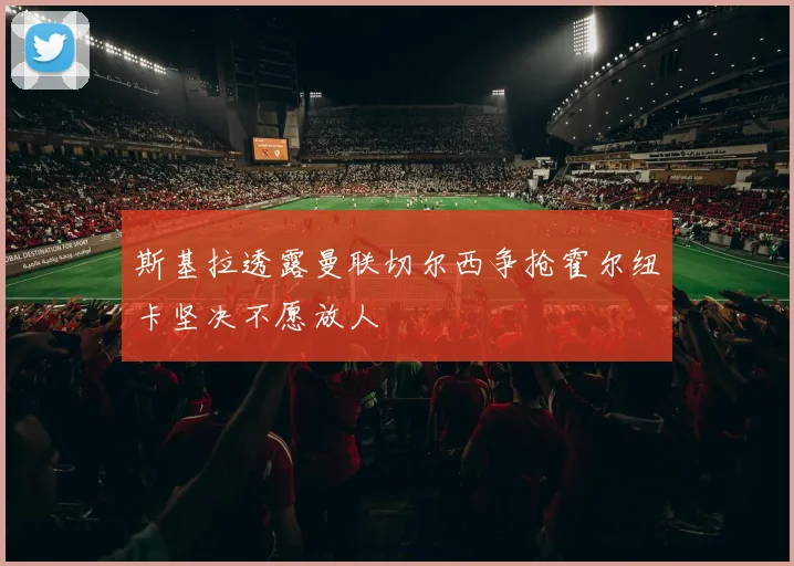 斯基拉透露曼联切尔西争抢霍尔纽卡坚决不愿放人