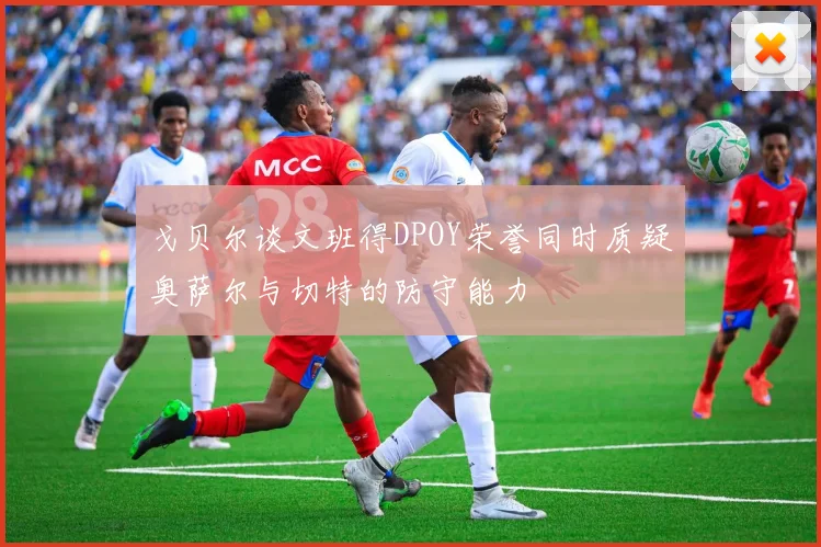 戈贝尔谈文班得DPOY荣誉同时质疑奥萨尔与切特的防守能力