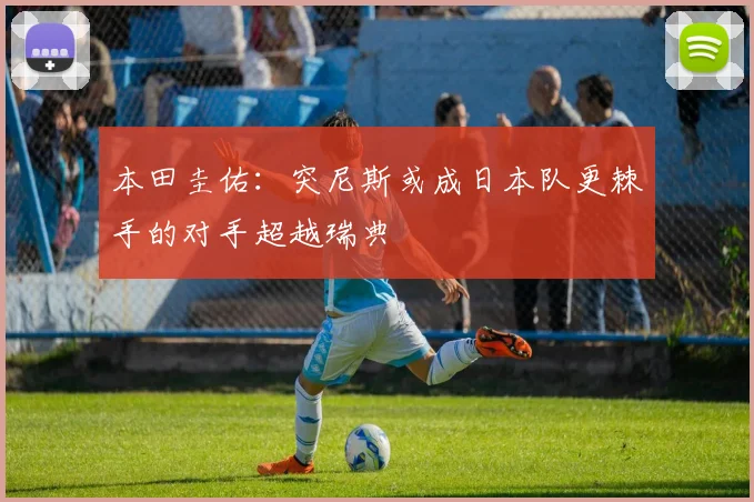 本田圭佑：突尼斯或成日本队更棘手的对手超越瑞典
