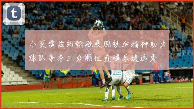 小莫雷兹约翰逊展现铁血精神助力球队争夺三分顺位直逼乐透选秀