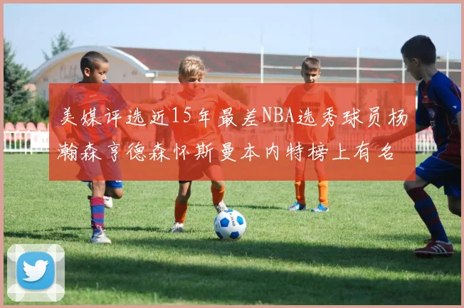 美媒评选近15年最差NBA选秀球员杨瀚森亨德森怀斯曼本内特榜上有名