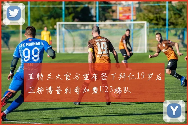 亚特兰大官方宣布签下拜仁19岁后卫柳博普利奇加盟U23梯队