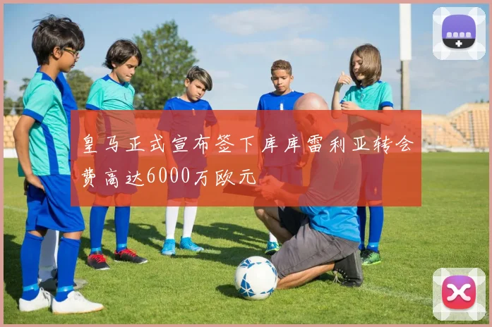 皇马正式宣布签下库库雷利亚转会费高达6000万欧元