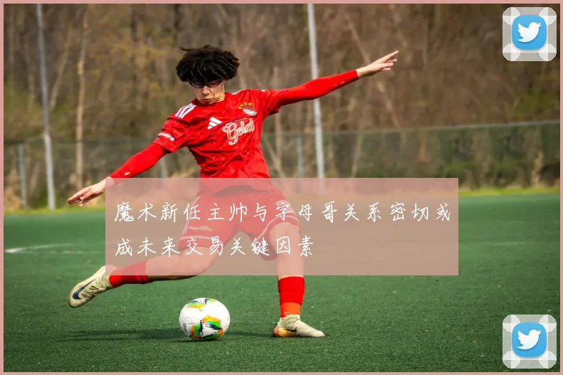 魔术新任主帅与字母哥关系密切或成未来交易关键因素