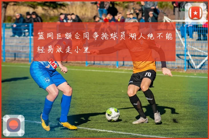 篮网巨额合同争抢球员湖人绝不能轻易放走小里