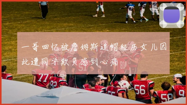 一哥回忆被詹姆斯追帽经历女儿因此遭同学欺负感到心痛