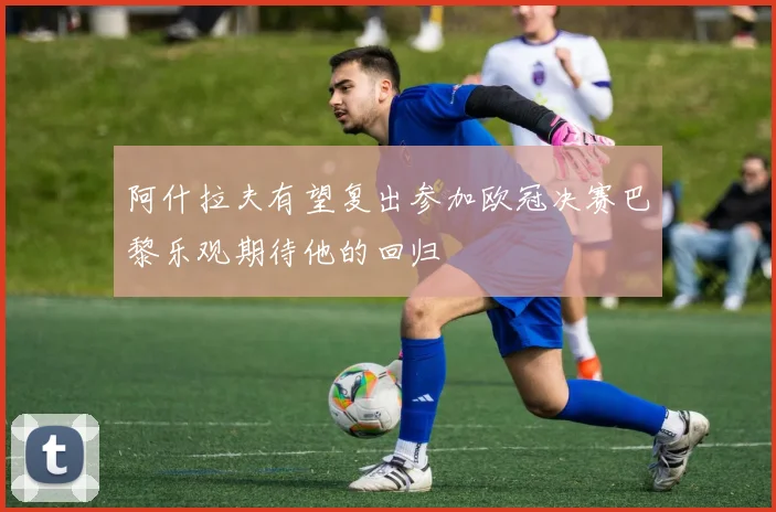 阿什拉夫有望复出参加欧冠决赛巴黎乐观期待他的回归