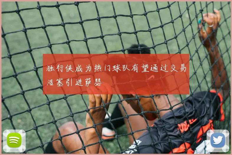 独行侠成为热门球队有望通过交易活塞引进萨瑟