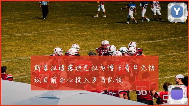 斯基拉透露迪巴拉与博卡青年无协议目前全心投入罗马队伍