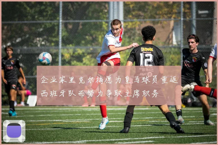 企业家里克尔梅愿为皇马球员重返西班牙队而努力争取主席职务