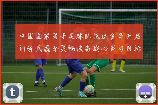 中国国家男子足球队抵达金华开启训练武磊李昊畅谈备战心声与目标