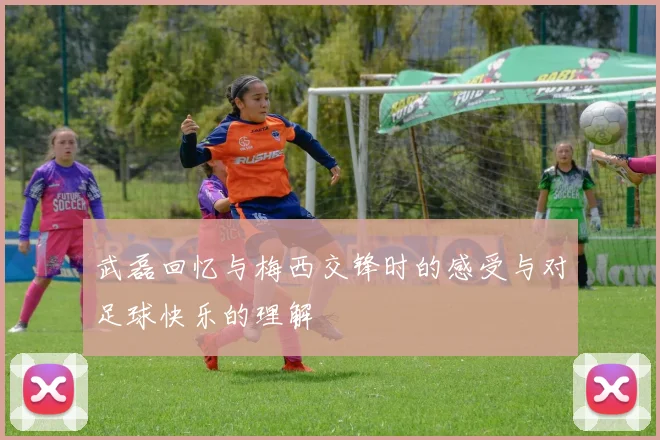 武磊回忆与梅西交锋时的感受与对足球快乐的理解
