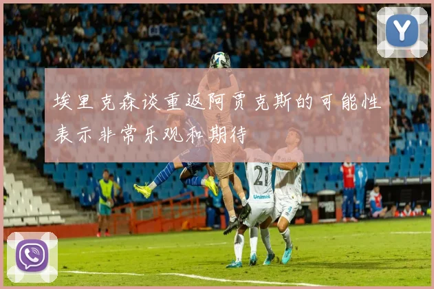 埃里克森谈重返阿贾克斯的可能性表示非常乐观和期待