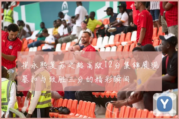 崔永熙复苏之路高效12分集锦展现暴扣与致胜三分的精彩瞬间