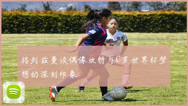 格列兹曼谈偶像坎特与C罗世界杯梦想的深刻印象