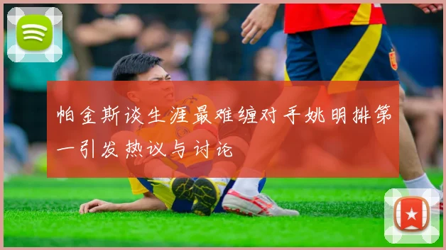 帕金斯谈生涯最难缠对手姚明排第一引发热议与讨论