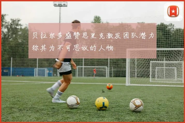 贝拉尔多盛赞恩里克激发团队潜力称其为不可思议的人物