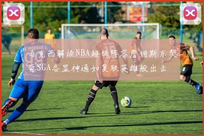 马克西解读NBA超级阵容詹姆斯东契奇SGA各显神通如复联英雄般出击
